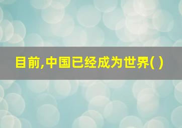 目前,中国已经成为世界( )